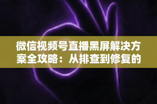 微信视频号直播黑屏解决方案全攻略:从排查到修复的完整实用指南 微信视频号直播黑屏解决方案全攻略:从排查到修复的完整实用指南