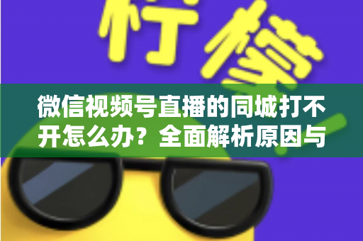 微信视频号直播的同城打不开怎么办？全面解析原因与实用解决方案指南