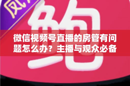 微信视频号直播的房管有问题怎么办？主播与观众必备的全流程解决方案指南