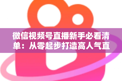 微信视频号直播新手必看清单：从零起步打造高人气直播间的完整攻略
