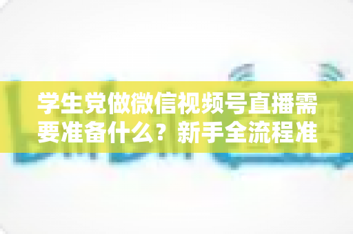 学生党做微信视频号直播需要准备什么？新手全流程准备清单与避坑指南