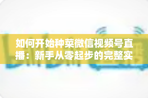 如何开始种菜微信视频号直播：新手从零起步的完整实战指南