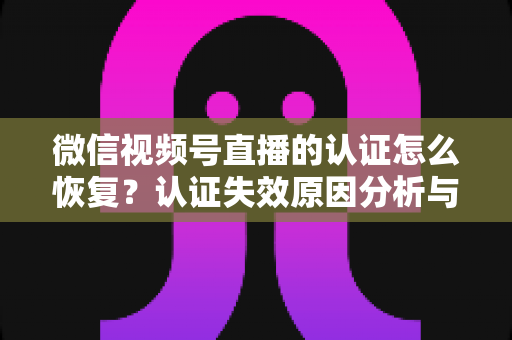 微信视频号直播的认证怎么恢复？认证失效原因分析与恢复全流程指南