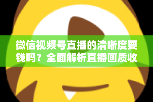微信视频号直播的清晰度要钱吗？全面解析直播画质收费真相与免费提升技巧