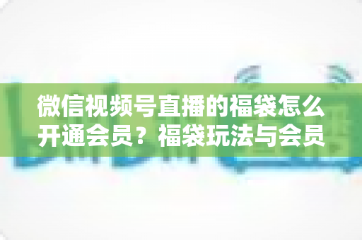 微信视频号直播的福袋怎么开通会员?福袋玩法与会员开通一站式全攻略 微信视频号直播的福袋怎么开通会员?福袋玩法与会员开通一站式全攻略