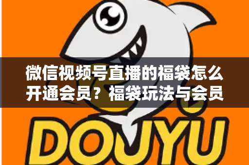 微信视频号直播的福袋怎么开通会员?福袋玩法与会员开通一站式全攻略 微信视频号直播的福袋怎么开通会员?福袋玩法与会员开通一站式全攻略