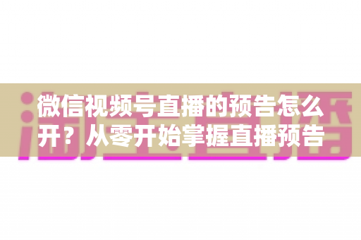 微信视频号直播的预告怎么开？从零开始掌握直播预告设置方法与引流技巧全攻略