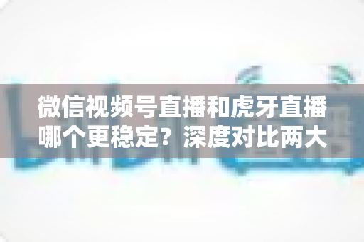 微信视频号直播和虎牙直播哪个更稳定？深度对比两大平台稳定性表现与选择建议