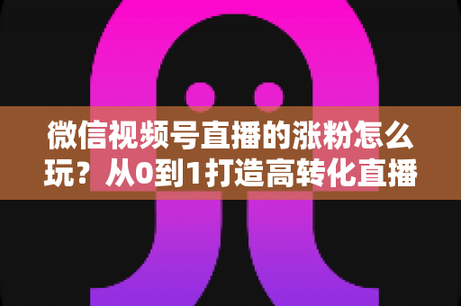 微信视频号直播的涨粉怎么玩？从0到1打造高转化直播间涨粉全攻略