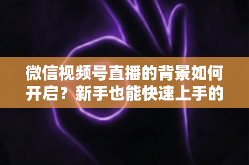 微信视频号直播的背景如何开启?新手也能快速上手的完整教程 微信视频号直播的背景如何开启?新手也能快速上手的完整教程