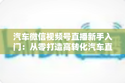 汽车微信视频号直播新手入门：从零打造高转化汽车直播间的实战指南