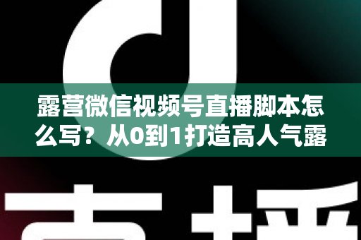 露营微信视频号直播脚本怎么写？从0到1打造高人气露营直播的完整攻略