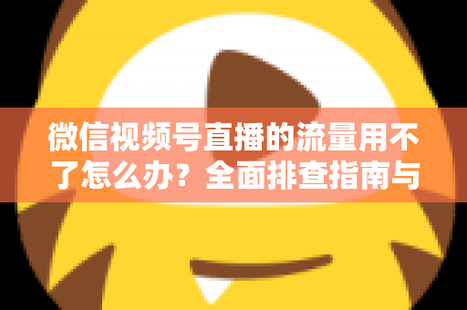 微信视频号直播的流量用不了怎么办？全面排查指南与实用解决技巧分享
