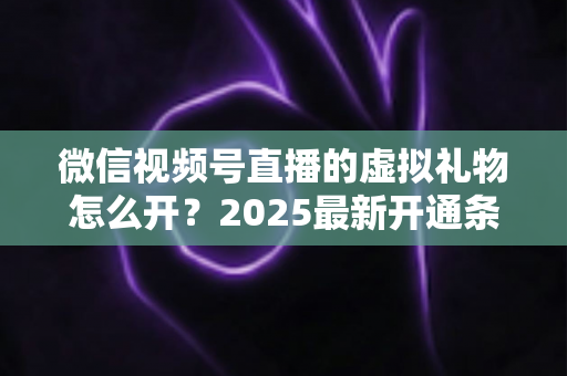 微信视频号直播的虚拟礼物怎么开？2025最新开通条件、详细步骤与变现攻略一文讲透