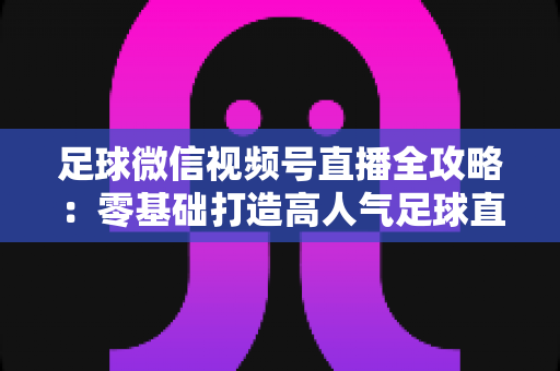 足球微信视频号直播全攻略：零基础打造高人气足球直播间的完整指南