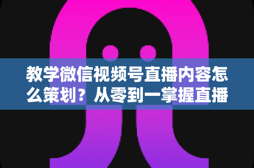 教学微信视频号直播内容怎么策划？从零到一掌握直播策划全流程与实操技巧