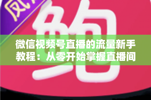 微信视频号直播的流量新手教程：从零开始掌握直播间流量密码