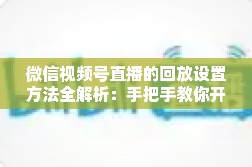 微信视频号直播的回放设置方法全解析:手把手教你开启、管理与利用直播回放,让每一场直播都不白白浪费 微信视频号直播的回放设置方法全解析:手把手教你开启、管理与利用直播回放,让每一场直播都不白白浪费