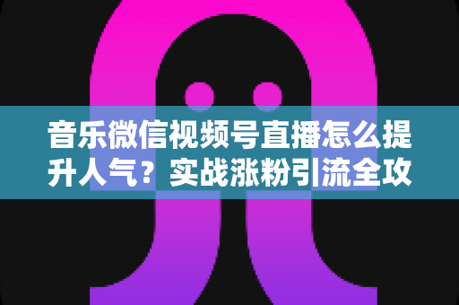 音乐微信视频号直播怎么提升人气？实战涨粉引流全攻略助你打造高热度音乐直播间