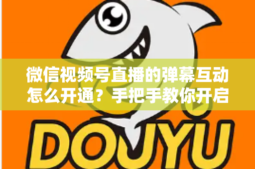 微信视频号直播的弹幕互动怎么开通?手把手教你开启直播互动新体验 微信视频号直播的弹幕互动怎么开通?手把手教你开启直播互动新体验