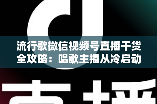 流行歌微信视频号直播干货全攻略：唱歌主播从冷启动到稳定变现的实战指南
