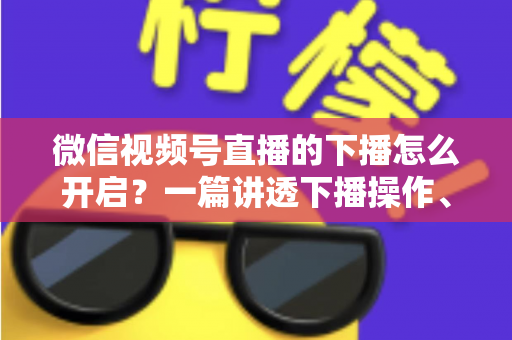 微信视频号直播的下播怎么开启？一篇讲透下播操作、数据复盘与注意事项的实用指南