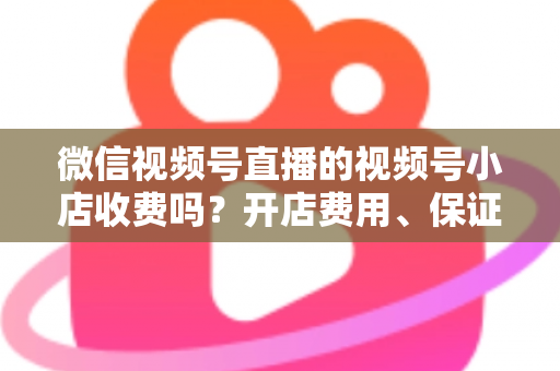 微信视频号直播的视频号小店收费吗？开店费用、保证金与技术服务费全解析