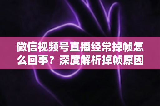 微信视频号直播经常掉帧怎么回事？深度解析掉帧原因与实用解决方案大全