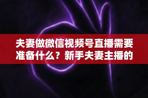 夫妻做微信视频号直播需要准备什么？新手夫妻主播的账号、设备、内容与运营全攻略