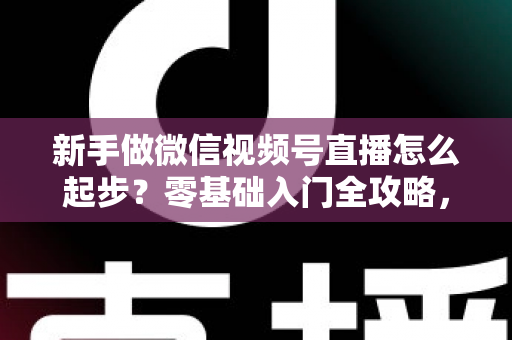 新手做微信视频号直播怎么起步？零基础入门全攻略，助你从0到1开启首播