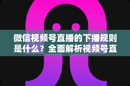 微信视频号直播的下播规则是什么？全面解析视频号直播结束规范与实操指南