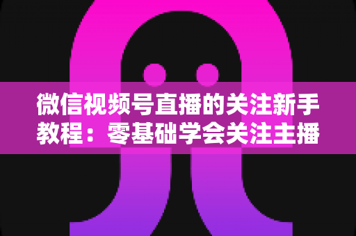 微信视频号直播的关注新手教程：零基础学会关注主播与快速涨粉的完整实操指南