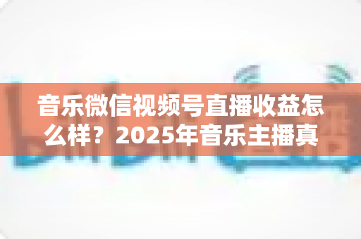 音乐微信视频号直播收益怎么样?2025年音乐主播真实收益解析与变现赚钱全指南 音乐微信视频号直播收益怎么样?2025年音乐主播真实收益解析与变现赚钱全指南