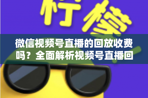 微信视频号直播的回放收费吗？全面解析视频号直播回放功能与免费观看规则