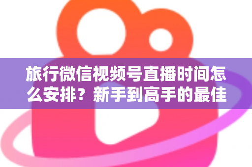 旅行微信视频号直播时间怎么安排？新手到高手的最佳直播时段规划全攻略