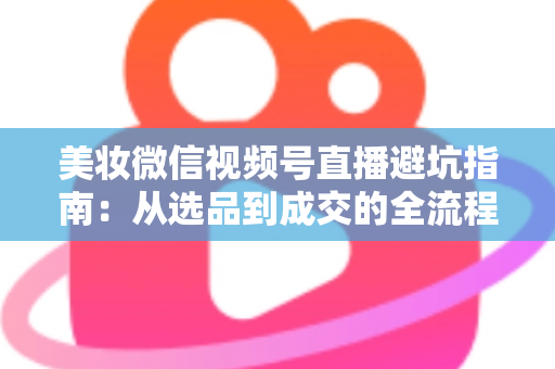 美妆微信视频号直播避坑指南：从选品到成交的全流程实战攻略