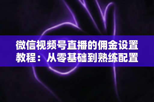 微信视频号直播的佣金设置教程:从零基础到熟练配置带货佣金的全流程实战指南 微信视频号直播的佣金设置教程:从零基础到熟练配置带货佣金的全流程实战指南