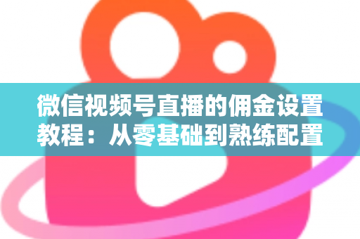 微信视频号直播的佣金设置教程：从零基础到熟练配置带货佣金的全流程实战指南
