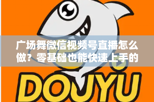 广场舞微信视频号直播怎么做？零基础也能快速上手的完整教程与运营实战指南