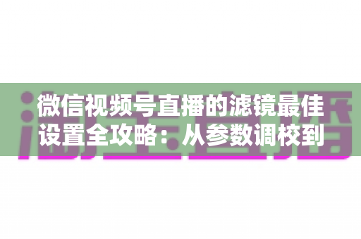 微信视频号直播的滤镜最佳设置全攻略：从参数调校到场景适配，助你打造高清高颜值直播间