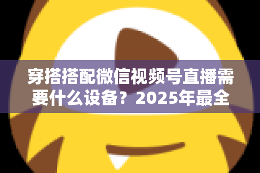 穿搭搭配微信视频号直播需要什么设备？2025年最全设备清单与实用选购指南