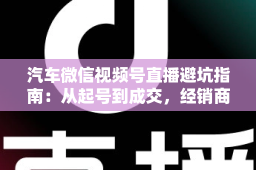 汽车微信视频号直播避坑指南：从起号到成交，经销商与销售顾问必看的实战攻略