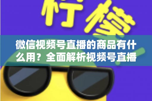 微信视频号直播的商品有什么用？全面解析视频号直播带货功能、核心价值与实操指南