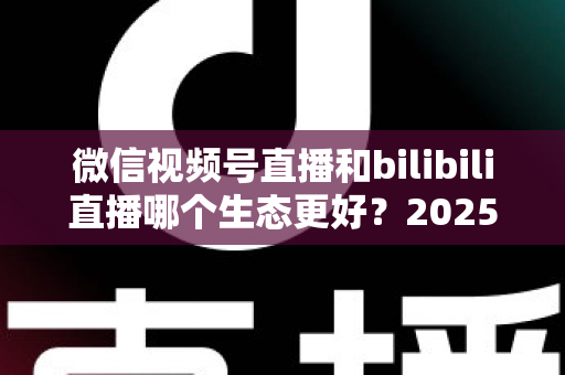 微信视频号直播和bilibili直播哪个生态更好?2025年创作者选平台的深度对比指南 微信视频号直播和bilibili直播哪个生态更好?2025年创作者选平台的深度对比指南