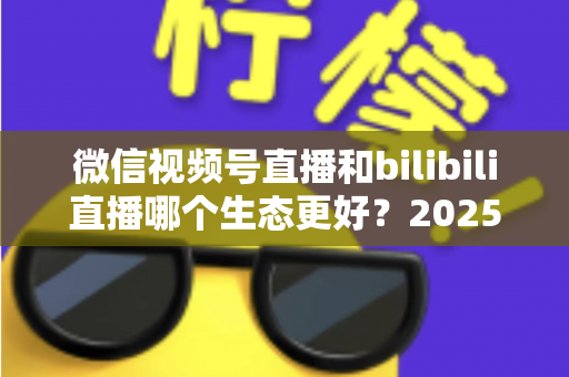 微信视频号直播和bilibili直播哪个生态更好？2025年创作者选平台的深度对比指南