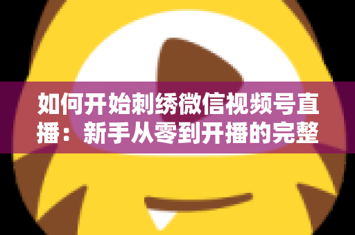 如何开始刺绣微信视频号直播：新手从零到开播的完整实战指南