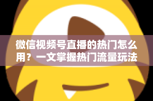 微信视频号直播的热门怎么用？一文掌握热门流量玩法，让直播间人气快速飙升的实战指南