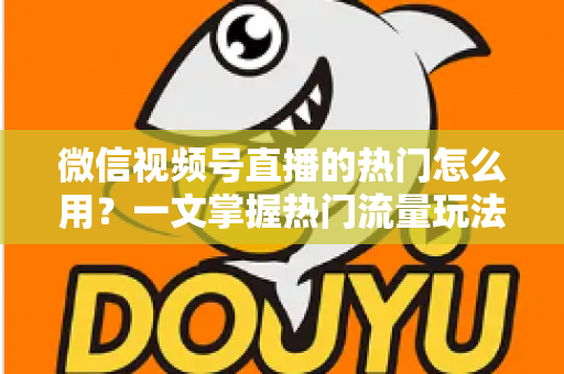 微信视频号直播的热门怎么用？一文掌握热门流量玩法，让直播间人气快速飙升的实战指南