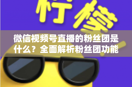微信视频号直播的粉丝团是什么？全面解析粉丝团功能、加入方法与运营价值