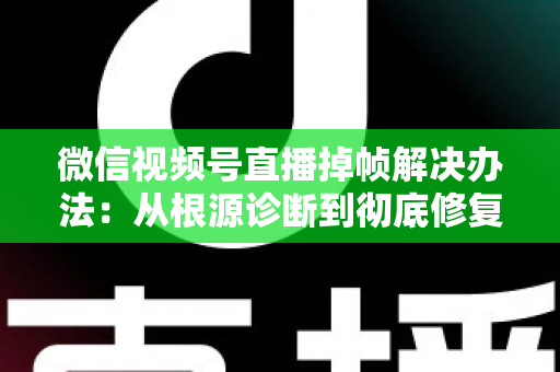 微信视频号直播掉帧解决办法：从根源诊断到彻底修复的完整攻略